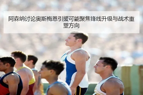 阿森纳讨论奥斯梅恩引援可能聚焦锋线升级与战术重塑方向